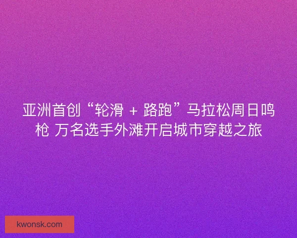 亚洲首创 “轮滑 + 路跑” 马拉松周日鸣枪 万名选手外滩开启城市穿越之旅